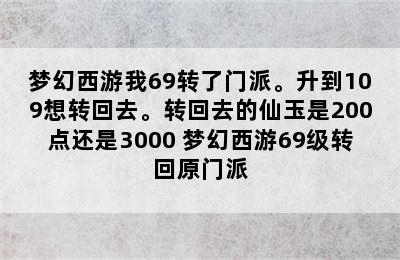 梦幻西游我69转了门派。升到109想转回去。转回去的仙玉是200点还是3000 梦幻西游69级转回原门派